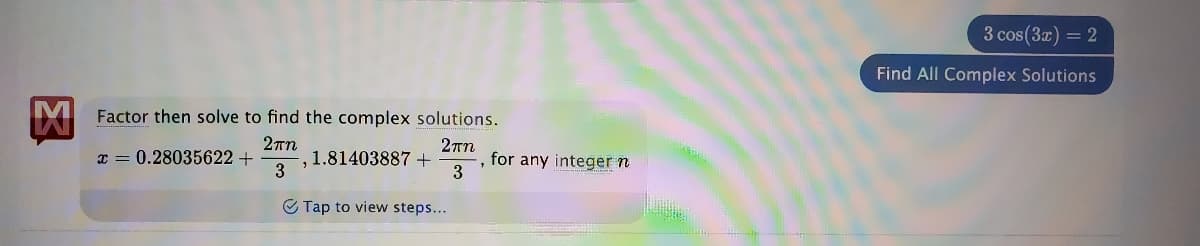 3 cos(3x) = 2
Find All Complex Solutions
Factor then solve to find the complex solutions.
x = 0.28035622+
, 1.81403887+
3
for any integer n
3
C Tap to view steps...
