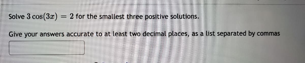 Solve 3 cos(3) = 2 for the smallest three positive solutions.
%3D
Give your answers accurate to at least two decimal places, as a list separated by commas
