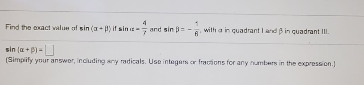 1
with a in quadrant I and B in quadrant II.
4
Find the exact value of sin (a + B) if sin a = 7 and sin B= -
sin (a + B) =
(Simplify your answer, including any radicals. Use integers or fractions for any numbers in the expression.)
