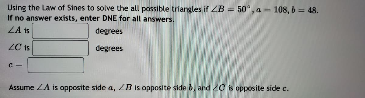 Using the Law of Sines to solve the all possible triangles if ZB = 50°, a = 108, 6 = 48.
If no answer exists, enter DNE for all answers.
ZA is
degrees
ZC is
degrees
C =
Assume ZA is opposite side a, ZB is opposite side b, and 2G is opposite side c.
