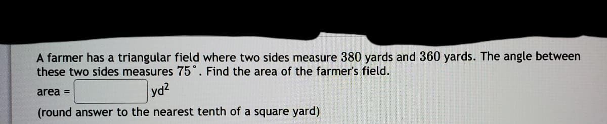 A farmer has a triangular field where two sides measure 380 yards and 360 yards. The angle between
these two sides measures 75°. Find the area of the farmer's field.
yd2
(round answer to the nearest tenth of a square yard)
area =
