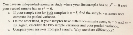 You have an independent-measures study where your first sample has an s² = 9 and
your second sample has an s? = 6.
a. If your sample size for both samples is n= 5, find the sample variances and
compute the pooled variance.
b. On the other hand, if your samples have difference sample sizes, n1 = 5 and n2
13. Again, calculate the two sample variances and your pooled variance,
c. Compare your answers from part a and b. Why are there differences?
