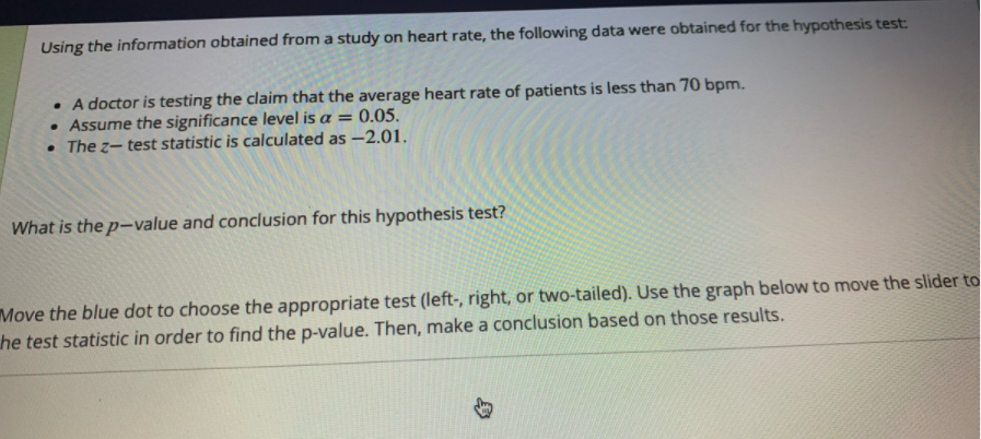 Using the information obtained from a study on heart rate, the following data were obtained for the hypothesis test:
• A doctor is testing the claim that the average heart rate of patients is less than 70 bpm.
• Assume the significance level is a = 0.05.
• The z- test statistic is calculated as -2.01.
What is the p-value and conclusion for this hypothesis test?
Move the blue dot to choose the appropriate test (left-, right, or two-tailed). Use the graph below to move the slider to
he test statistic in order to find the p-value. Then, make a conclusion based on those results.
