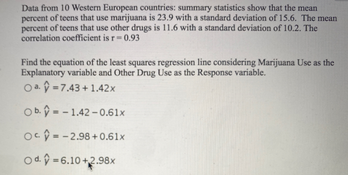 Data from 10 Western European countries: summary statistics show that the mean
percent of teens that use marijuana is 23.9 with a standard deviation of 15.6. The mean
percent of teens that use other drugs is 11.6 with a standard deviation of 10.2. The
correlation coefficient is r= 0.93
Find the equation of the least squares regression line considering Marijuana Use as the
Explanatory variable and Other Drug Use as the Response variable.
O a. ý = 7.43 + 1.42x
O b. ý = - 1.42 -0.61x
%3D
Oc = -2.98 +0.61x
%3D
O d. ý = 6.10 +2.98x
