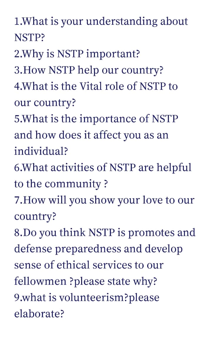 1.What is your understanding about
NSTP?
2.Why is NSTP important?
3.How NSTP help our country?
4.What is the Vital role of NSTP to
our country?
5.What is the importance of NSTP
and how does it affect you as an
individual?
6.What activities of NSTP are helpful
to the community ?
7.How will you show your love to our
country?
8.Do you think NSTP is promotes and
defense preparedness and develop
sense of ethical services to our
fellowmen ?please state why?
9.what is volunteerism?please
elaborate?
