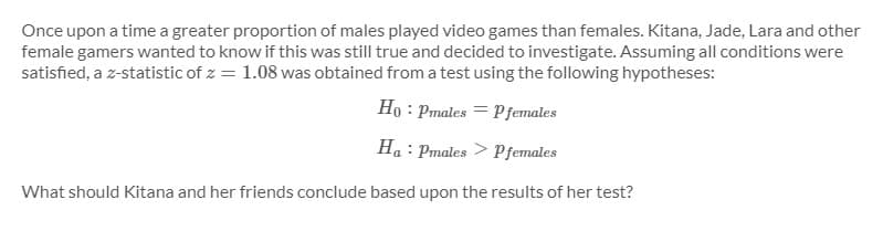 Once upon a time a greater proportion of males played video games than females. Kitana, Jade, Lara and other
female gamers wanted to know if this was still true and decided to investigate. Assuming all conditions were
satisfied, a z-statistic of z = 1.08 was obtained from a test using the following hypotheses:
Ho : Pmales = Pfemales
Ha : Pmales > Pfemales
What should Kitana and her friends conclude based upon the results of her test?
