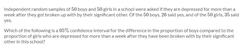 Independent random samples of 50 boys and 50 girls in a school were asked if they are depressed for more than a
week after they got broken up with by their significant other. Of the 50 boys, 26 said yes, and of the 50 girls, 35 said
yes.
Which of the following is a 95% confidence interval for the difference in the proportion of boys compared to the
proportion of girls who are depressed for more than a week after they have been broken with by their significant
other in this school?
