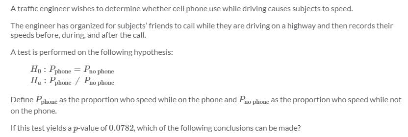 A traffic engineer wishes to determine whether cell phone use while driving causes subjects to speed.
The engineer has organized for subjects' friends to call while they are driving on a highway and then records their
speeds before, during, and after the call.
A test is performed on the following hypothesis:
Ho : Pphone = Pno phone
Ha : Pphone 7 Pno phone
Define Pphone as the proportion who speed while on the phone and Pao phone as the proportion who speed while not
on the phone.
If this test yields a p-value of 0.0782, which of the following conclusions can be made?
