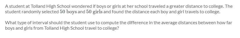 A student at Tolland High School wondered if boys or girls at her school traveled a greater distance to college. The
student randomly selected 50 boys and 50 girls and found the distance each boy and girl travels to college.
What type of interval should the student use to compute the difference in the average distances between how far
boys and girls from Tolland High School travel to college?
