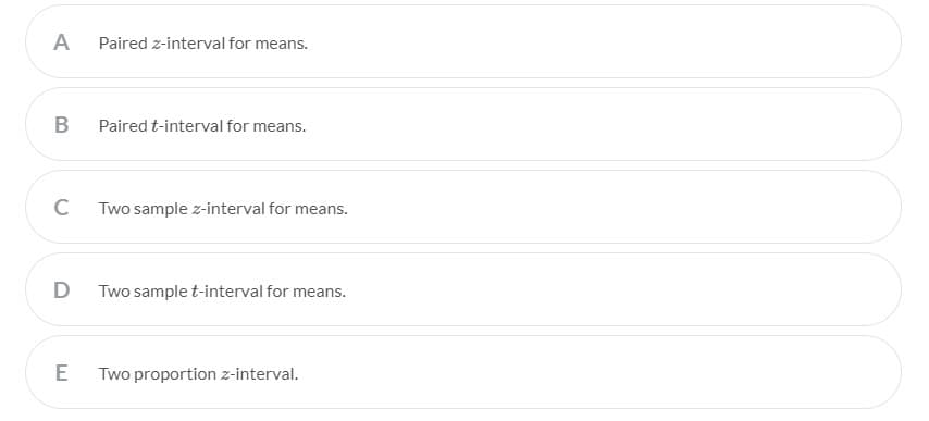 A
Paired z-interval for means.
B
Paired t-interval for means.
C
Two sample z-interval for means.
Two sample t-interval for means.
Two proportion z-interval.
