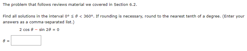 The problem that follows reviews material we covered in Section 6.2.
Find all solutions in the interval 0°s0 < 360°. If rounding is necessary, round to the nearest tenth of a degree. (Enter your
answers as a comma-separated list.)
2 cos 8 - sin 20 = 0
