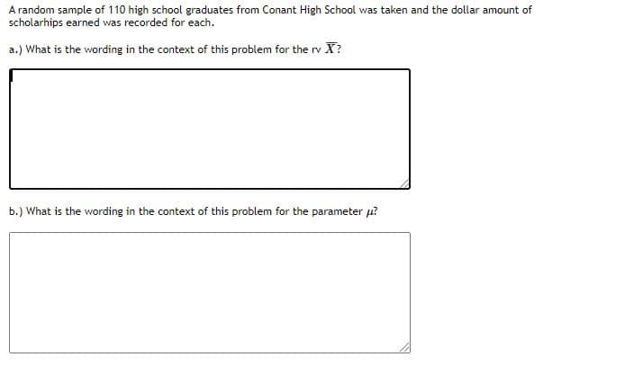 A random sample of 110 high school graduates from Conant High School was taken and the dollar amount of
scholarhips earned was recorded for each.
a.) What is the wording in the context of this problem for the rv X?
b.) What is the wording in the context of this problem for the parameter u?
