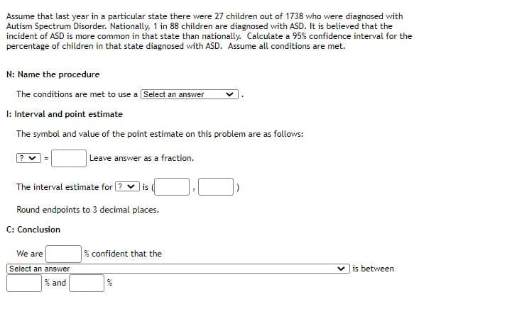 Assume that last year in a particular state there were 27 children out of 1738 who were diagnosed with
Autism Spectrum Disorder. Nationally, 1 in 88 children are diagnosed with ASD. It is believed that the
incident of ASD is more common in that state than nationally. Calculate a 95% confidence interval for the
percentage of children in that state diagnosed with ASD. Assume all conditions are met.
N: Name the procedure
The conditions are met to use a Select an answer
I: Interval and point estimate
The symbol and value of the point estimate on this problem are as follows:
? v=
Leave answer as a fraction.
The interval estimate for ? v is
Round endpoints to 3 decimal places.
C: Conclusion
We are
% confident that the
Select an answer
is between
% and
