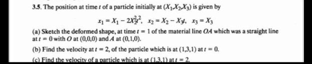 3.5. The position at time t of a particle initially at (X₁X2X3) is given by
x₁ = X₁ - 2X²² x₂=X₂-X3², x3 = X3
(a) Sketch the deformed shape, at time t = 1 of the material line OA which was a straight line
at t=0 with O at (0,0,0) and A at (0,1,0).
(b) Find the velocity at t = 2, of the particle which is at (1,3,1) at t = 0.
(c) Find the velocity of a particle which is at (1.3.1) att = 2.