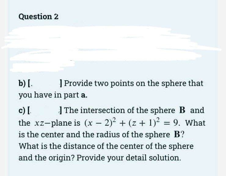 Question 2
b) [.
| Provide two points on the sphere that
you have in part a.
c) [.
The intersection of the sphere B and
the xz-plane is (x - 2)² + (z + 1)² = 9. What
is the center and the radius of the sphere B?
What is the distance of the center of the sphere
and the origin? Provide your detail solution.