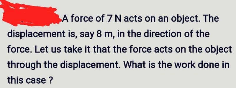 A force of 7 N acts on an object. The
displacement is, say 8 m, in the direction of the
force. Let us take it that the force acts on the object
through the displacement. What is the work done in
this case?