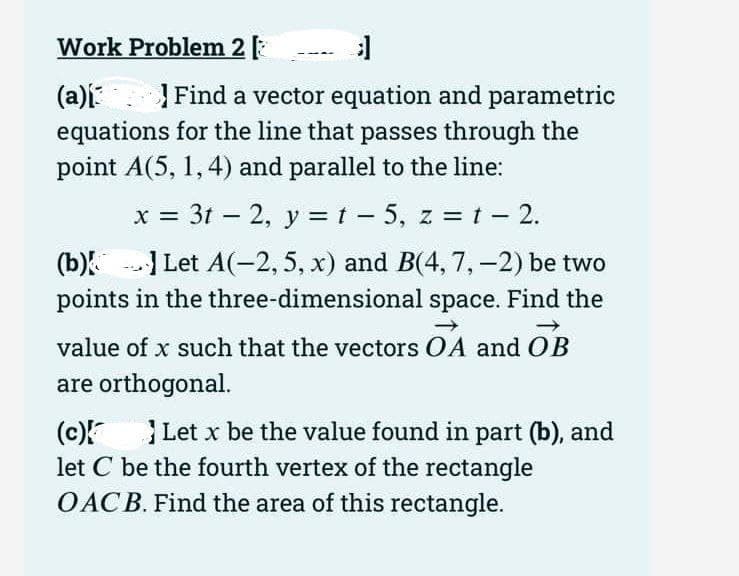 Work Problem 2 [
3]
(a)[3
Find a vector equation and parametric
equations for the line that passes through the
point A(5, 1, 4) and parallel to the line:
x = 3t2, y = t − 5, z = t - 2.
-
(b)] Let A(-2, 5, x) and B(4, 7, -2) be two
points in the three-dimensional space. Find the
value of x such that the vectors OA and OB
are orthogonal.
(c){
Let x be the value found in part (b), and
let C be the fourth vertex of the rectangle
OACB. Find the area of this rectangle.