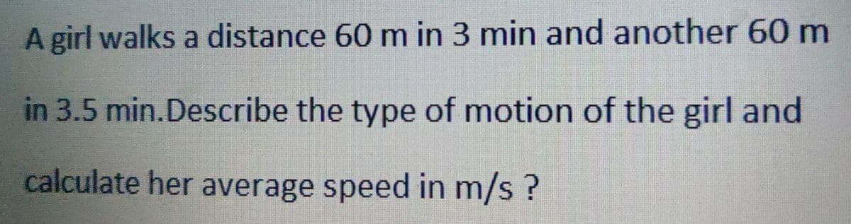 A girl walks a distance 60 m in 3 min and another 60 m
in 3.5 min. Describe the type of motion of the girl and
calculate her average speed in m/s ?