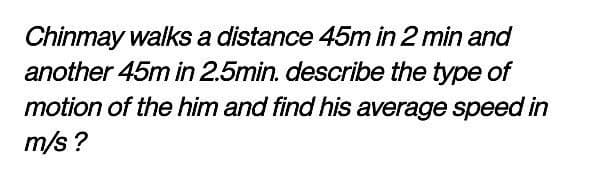 Chinmay walks a distance 45m in 2 min and
another 45m in 2.5min. describe the type of
motion of the him and find his average speed in
m/s?