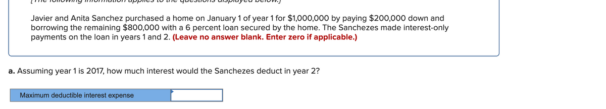 Javier and Anita Sanchez purchased a home on January 1 of year 1 for $1,000,000 by paying $200,000 down and
borrowing the remaining $800,000 with a 6 percent loan secured by the home. The Sanchezes made interest-only
payments on the loan in years 1 and 2. (Leave no answer blank. Enter zero if applicable.)
a. Assuming year 1 is 2017, how much interest would the Sanchezes deduct in year 2?
Maximum deductible interest expense
