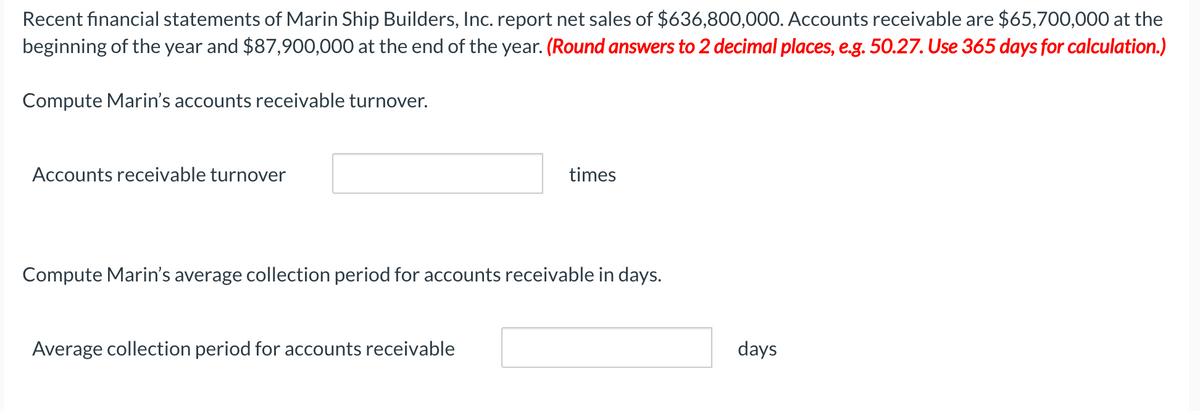 Recent financial statements of Marin Ship Builders, Inc. report net sales of $636,800,000. Accounts receivable are $65,700,000 at the
beginning of the year and $87,900,000 at the end of the year. (Round answers to 2 decimal places, e.g. 50.27. Use 365 days for calculation.)
Compute Marin's accounts receivable turnover.
Accounts receivable turnover
times
Compute Marin's average collection period for accounts receivable in days.
Average collection period for accounts receivable
days
