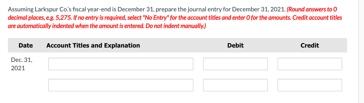 Assuming Larkspur Co's fiscal year-end is December 31, prepare the journal entry for December 31, 2021. (Round answers to 0
decimal places, e.g. 5,275. If no entry is required, select "No Entry" for the account titles and enter O for the amounts. Credit account titles
are automatically indented when the amount is entered. Do not indent manually.)
Date
Account Titles and Explanation
Debit
Credit
Dec. 31,
2021
