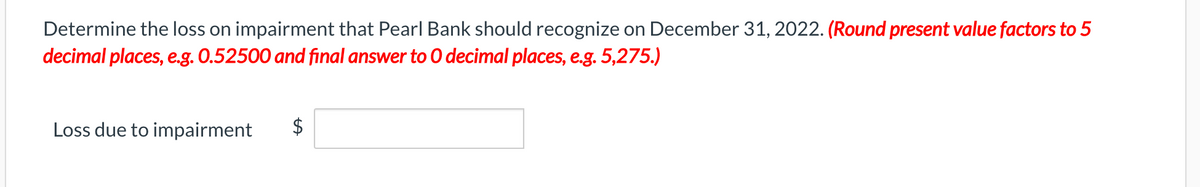 Determine the loss on impairment that Pearl Bank should recognize on December 31, 2022. (Round present value factors to 5
decimal places, e.g. 0.52500 and final answer to 0 decimal places, e.g. 5,275.)
Loss due to impairment
$
