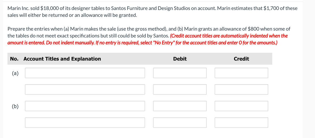 Marin Inc. sold $18,000 of its designer tables to Santos Furniture and Design Studios on account. Marin estimates that $1,700 of these
sales will either be returned or an allowance will be granted.
Prepare the entries when (a) Marin makes the sale (use the gross method), and (b) Marin grants an allowance of $800 when some of
the tables do not meet exact specifications but still could be sold by Santos. (Credit account titles are automatically indented when the
amount is entered. Do not indent manually. If no entry is required, select "No Entry" for the account titles and enter O for the amounts.)
No. Account Titles and Explanation
Debit
Credit
(a)
(b)
