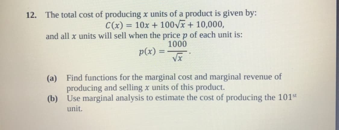 The total cost of producing x units of a product is given by:
and all x units will sell when the price p of each unit is:
p(x)
12.
C(x) 10x 100vx+ 10,000,
1000
Find functions for the marginal cost and marginal revenue of
producing and selling x units of this product.
Use marginal analysis to estimate the cost of producing the 101st
unit.
(a)
(b)
