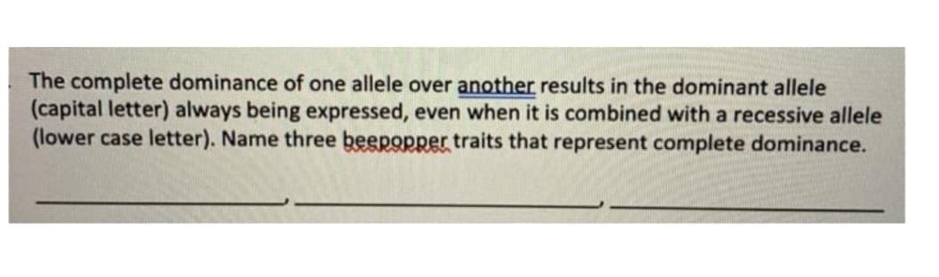 The complete dominance of one allele over another results in the dominant allele
(capital letter) always being expressed, even when it is combined with a recessive allele
(lower case letter). Name three beepopper traits that represent complete dominance.
