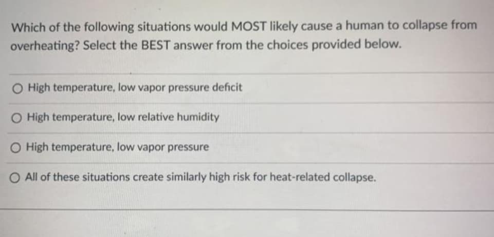 Which of the following situations would MOST likely cause a human to collapse from
overheating? Select the BEST answer from the choices provided below.
O High temperature, low vapor pressure deficit
O High temperature, low relative humidity
O High temperature, low vapor pressure
O All of these situations create similarly high risk for heat-related collapse.
