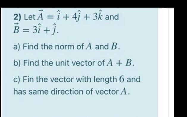 2) Let A = i + 4j + 3k and
B = 3î +j.
a) Find the norm of A and B.
b) Find the unit vector of A + B.
c) Fin the vector with length 6 and
has same direction of vector A.
