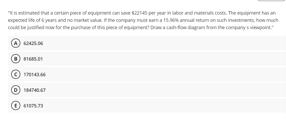 "It is estimated that a certain piece of equipment can save $22145 per year in labor and materials costs. The equipment has an
expected life of 6 years and no market value. If the company must earn a 15.96% annual return on such investments, how much
could be justified now for the purchase of this piece of equipment? Draw a cash-flow diagram from the company s viewpoint."
A
62425.06
B
81685.01
170143.66
D
184740.67
E
61075.73
