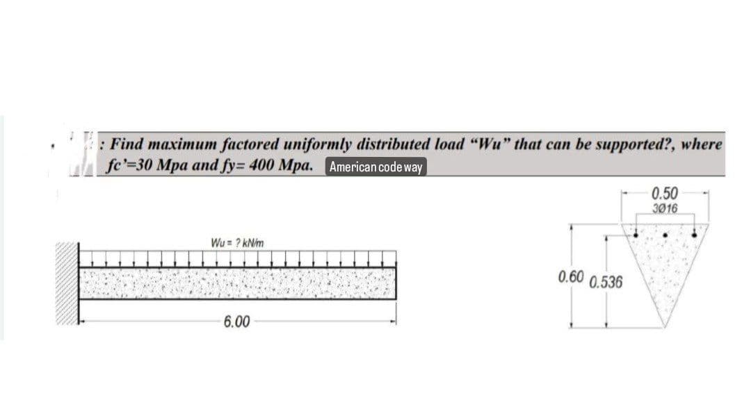 : Find maximum factored uniformly distributed load "Wu" that can be supported?, where
fe'=30 Mpa and fy= 400 Mpa. American code way
Wu= ? kN/m
6.00
0.60
0.536
0.50
3016
