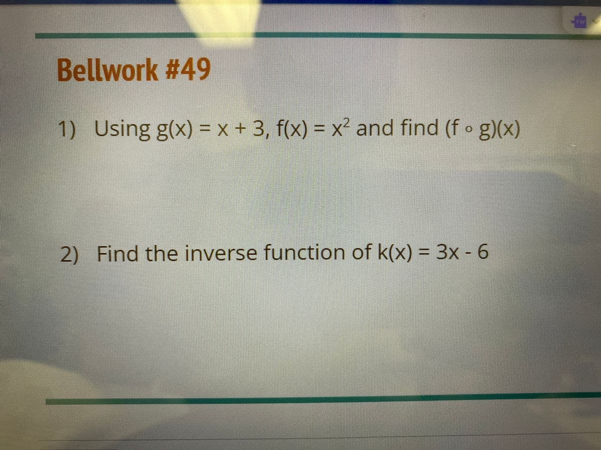 Bellwork #49
1) Using g(x) = x + 3, f(x) = x² and find (f o g)(x)
°g)(x)
2) Find the inverse function of k(x) = 3x - 6
