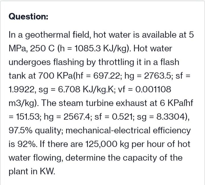 Question:
In a geothermal field, hot water is available at 5
MPa, 250 C (h = 1085.3 KJ/kg). Hot water
undergoes flashing by throttling it in a flash
tank at 700 KPa(hf = 697.22; hg = 2763.5; sf
%3D
1.9922, sg = 6.708 KJ/kg.K; vf = 0.001108
%3D
m3/kg). The steam turbine exhaust at 6 KPaſhf
= 151.53; hg = 2567.4; sf = 0.521; sg = 8.3304),
%3D
%3D
%3D
97.5% quality; mechanical-electrical efficiency
is 92%. If there are 125,000 kg per hour of hot
water flowing, determine the capacity of the
plant in KW.

