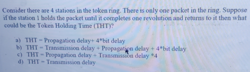 Consider there are 4 stations in the token ring. There is only one packet in the ring. Suppose
if the station 1 holds the packet until it completes one revolution and returns to it then what
could be the Token Holding Time (THT)?
a) THT = Propagation delay+ 4*bit delay
b) THT = Transmission delay + Propagation delay+ 4*bit delay
c) THT = Propagation delay + Transmission delay *4
d) THT = Transmission delay
%3D
