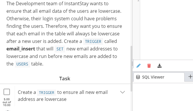 The Development team of InstantStay wants to
ensure that all email data of the users are lowercase.
Otherwise, their login system could have problems
finding the users. Therefore, they want you to ensure
that each email in the table will always be lowercase
after a new user is added. Create a TRIGGER called
email insert that will SET new email addresses to
lowercase and run before new emails are added to
the USERS table.
Task
9 SQL Viewer
+
Create a TRIGGER to ensure all new email
address are lowercase
5.00
out of
10.00
>

