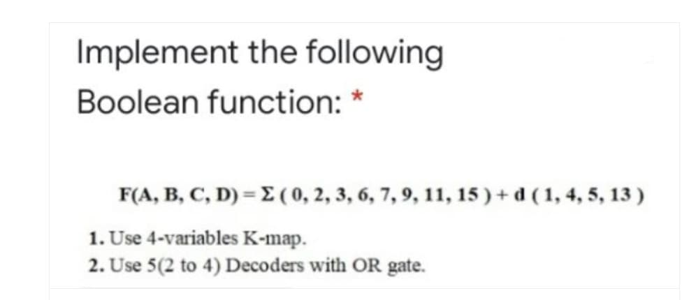 Implement the following
Boolean function:
F(A, B, C, D) = E (0, 2, 3, 6, 7, 9, 11, 15 ) + d ( 1, 4, 5, 13 )
1. Use 4-variables K-map.
2. Use 5(2 to 4) Decoders with OR gate.
