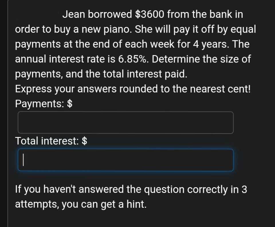 Jean borrowed $3600 from the bank in
order to buy a new piano. She will pay it off by equal
payments at the end of each week for 4 years. The
annual interest rate is 6.85%. Determine the size of
payments, and the total interest paid.
Express your answers rounded to the nearest cent!
Payments: $
Total interest: $
If you haven't answered the question correctly in 3
attempts, you can get a hint.
