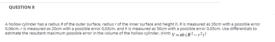 QUESTION 8
A hollow cylinder has a radius R of the outer surface, radius r of the inner surface and height h. Ris measured as 35cm with a possible error
0.06cm, r is measured as 20cm with a possible error 0.03cm, and h is measured as 50cm with a possible error 0.05cm. Use differentials to
estimate the resultant maximum possible error in the volume of the hollow cylinder. (Hint: V = nh (R2 – r2))
