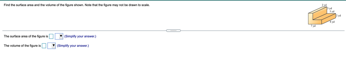 Find the surface area and the volume of the figure shown. Note that the figure may not be drawn to scale.
2 yd
3 yd
5 yd
2 yd
8 yd
7 yd
.....
The surface area of the figure is
(Simplify your answer.)
The volume of the figure is
(Simplify your answer.)
