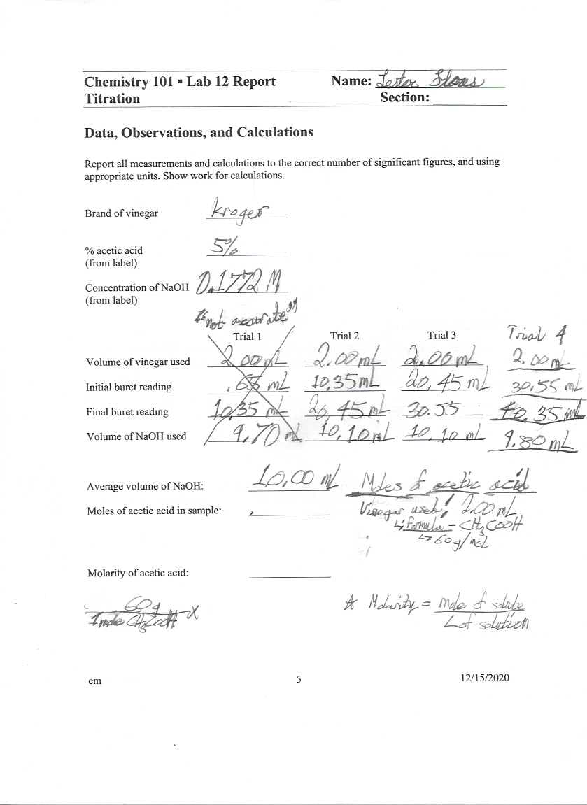 Chemistry 101 - Lab 12 Report
Name: Jester. leas
Titration
Section:
Data, Observations, and Calculations
Report all measurements and calculations to the correct number of significant figures, and using
appropriate units. Show work for calculations.
kreger
Brand of vinegar
5/%
% acetic acid
(from label)
Concentration of NaOH
(from label)
Trial 4
LeeL 200mf du00mL 200m
mL 10,35ML do, 45 ml 30,55 mL
te35 L
1.80ML
Trial 1
Trial 2
Trial 3
Volume of vinegar used
Initial buret reading
1a35 k 45eL 3055
Final buret reading
Volume of NaOH used
Average volume of NaOH:
Moles of acetic acid in sample:
Molarity of acetic acid:
* Molerity = mole f slate
5
12/15/2020
cm
