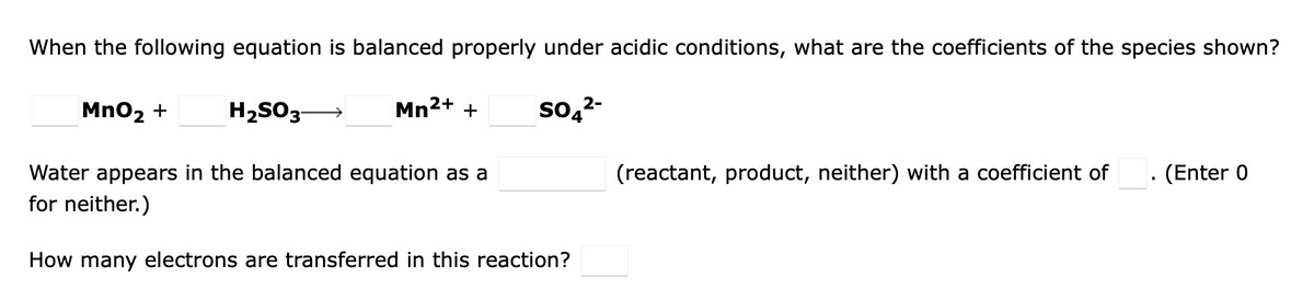 When the following equation is balanced properly under acidic conditions, what are the coefficients of the species shown?
Mno2 +
H2SO3-
Mn2+ +
so,2-
Water appears in the balanced equation as a
(reactant, product, neither) with a coefficient of
(Enter 0
for neither.)
How many electrons are transferred in this reaction?
