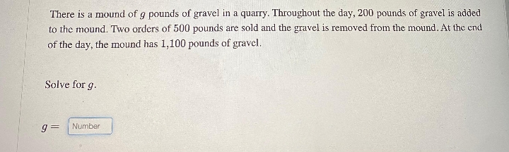 There is a mound of g pounds of gravel in a quarry. Throughout the day, 200 pounds of gravel is added
to the mound. Two orders of 500 pounds are sold and the gravel is removed from the mound. At the end
of the day, the mound has 1,100 pounds of gravel.
Solve for g.
g= Number