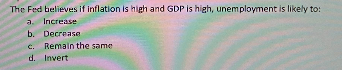 The Fed believes if inflation is high and GDP is high, unemployment is likely to:
a.
Increase
b. Decrease
С.
Remain the same
d. Invert
