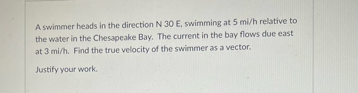 A swimmer heads in the direction N 30 E, swimming at 5 mi/h relative to
the water in the Chesapeake Bay. The current in the bay flows due east
at 3 mi/h. Find the true velocity of the swimmer as a vector.
Justify your work.
