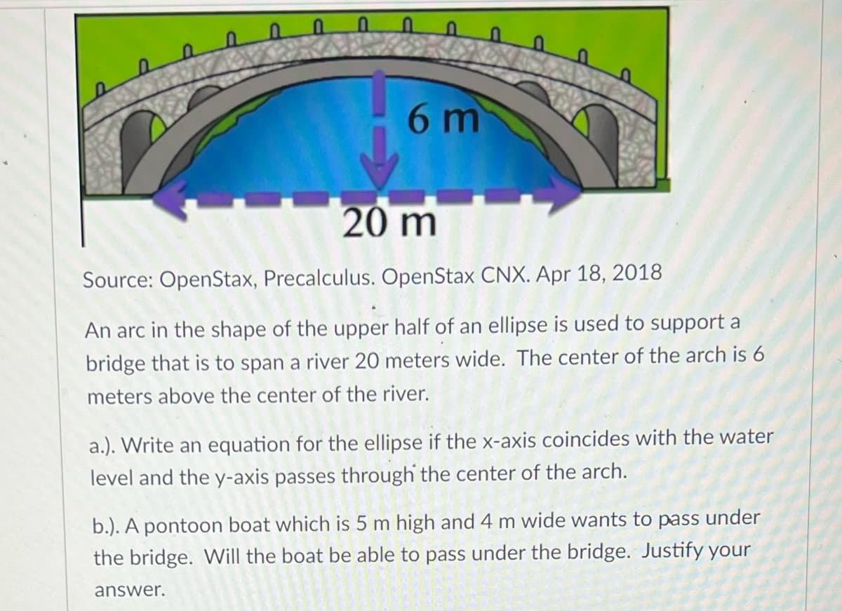 6 m
20 m
Source: OpenStax, Precalculus. OpenStax CNX. Apr 18, 2018
An arc in the shape of the upper half of an ellipse is used to support a
bridge that is to span a river 20 meters wide. The center of the arch is 6
meters above the center of the river.
a.). Write an equation for the ellipse if the x-axis coincides with the water
level and the y-axis passes through the center of the arch.
b.). A pontoon boat which is 5 m high and 4 m wide wants to pass under
the bridge. Will the boat be able to pass under the bridge. Justify your
answer.
