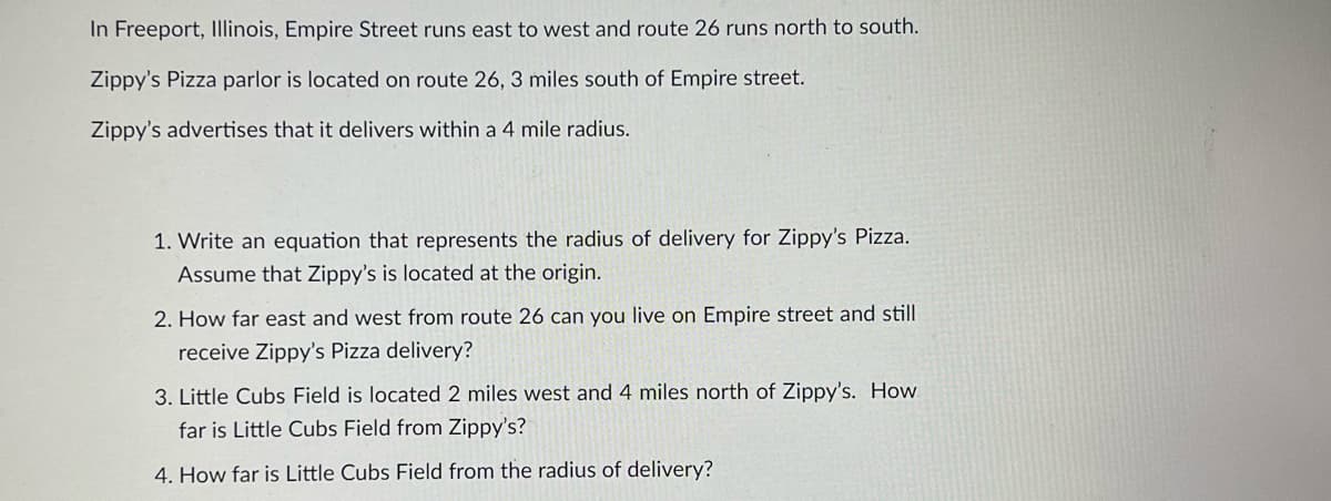 In Freeport, Illinois, Empire Street runs east to west and route 26 runs north to south.
Zippy's Pizza parlor is located on route 26, 3 miles south of Empire street.
Zippy's advertises that it delivers within a 4 mile radius.
1. Write an equation that represents the radius of delivery for Zippy's Pizza.
Assume that Zippy's is located at the origin.
2. How far east and west from route 26 can you live on Empire street and still
receive Zippy's Pizza delivery?
3. Little Cubs Field is located 2 miles west and 4 miles north of Zippy's. How
far is Little Cubs Field from Zippy's?
4. How far is Little Cubs Field from the radius of delivery?

