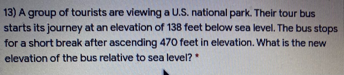 13) A group of tourists are viewing a U.S. national park. Their tour bus
starts its journey at an elevation of 138 feet below sea level. The bus stops
for a short break after ascending 470 feet in elevation. What is the new
elevation of the bus relative to sea level? *
